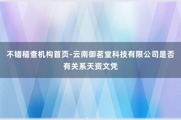 不错稽查机构首页-云南御茗堂科技有限公司是否有关系天资文凭